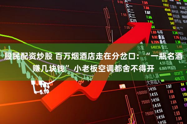 股民配资炒股 百万烟酒店走在分岔口：“一瓶名酒赚几块钱” 小老板空调都舍不得开