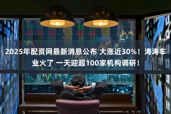 2025年配资网最新消息公布 大涨近30%！涛涛车业火了 一天迎超100家机构调研！