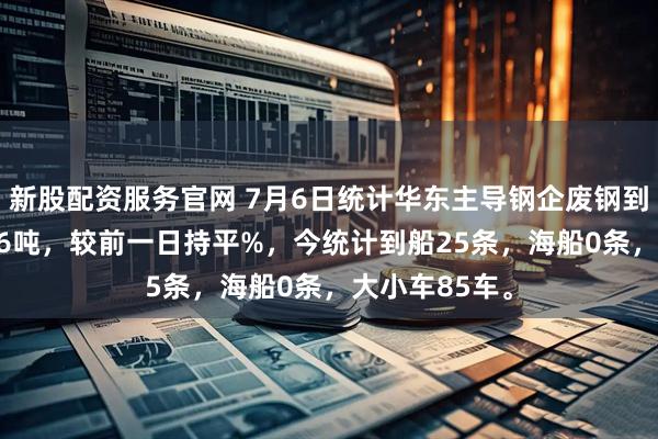 新股配资服务官网 7月6日统计华东主导钢企废钢到货昨卸10106吨，较前一日持平%，今统计到船25条，海船0条，大小车85车。