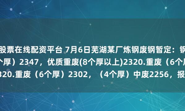 股票在线配资平台 7月6日芜湖某厂炼钢废钢暂定：钢筋切粒、钢板料（6个厚）2347，优质重废(8个厚以上)2320.重废（6个厚）2302，（4个厚）中废2256，报量锁价。