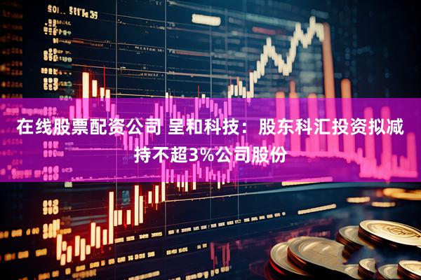 在线股票配资公司 呈和科技：股东科汇投资拟减持不超3%公司股份