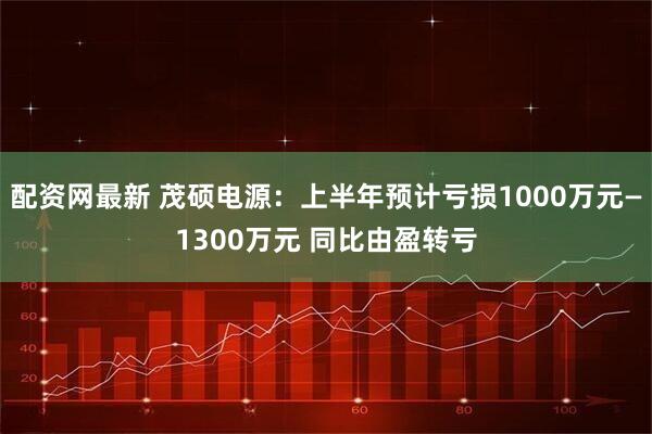 配资网最新 茂硕电源：上半年预计亏损1000万元—1300万元 同比由盈转亏