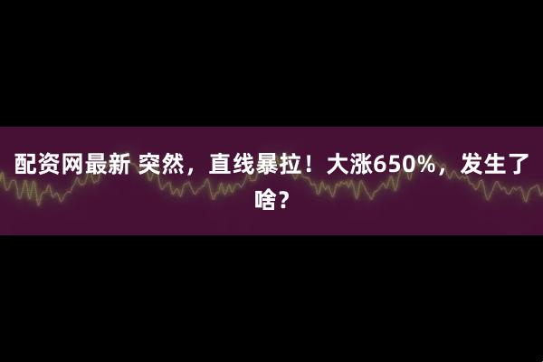 配资网最新 突然，直线暴拉！大涨650%，发生了啥？