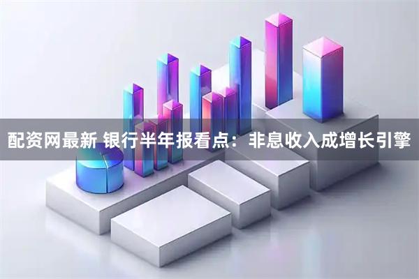 配资网最新 银行半年报看点：非息收入成增长引擎