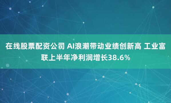 在线股票配资公司 AI浪潮带动业绩创新高 工业富联上半年净利润增长38.6%