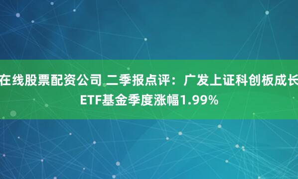 在线股票配资公司 二季报点评：广发上证科创板成长ETF基金季度涨幅1.99%
