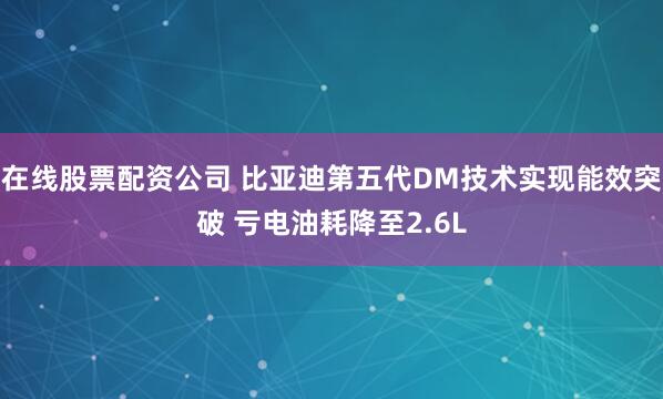 在线股票配资公司 比亚迪第五代DM技术实现能效突破 亏电油耗降至2.6L
