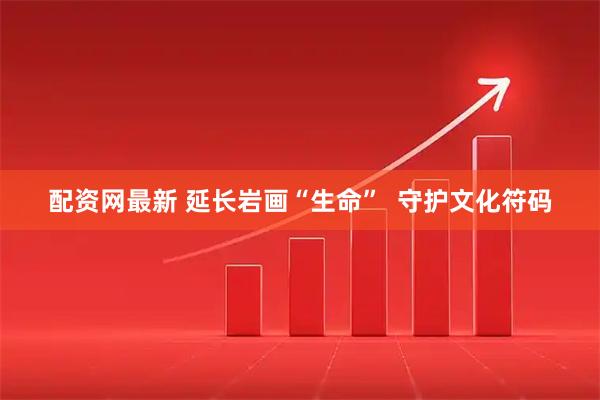 配资网最新 延长岩画“生命”  守护文化符码