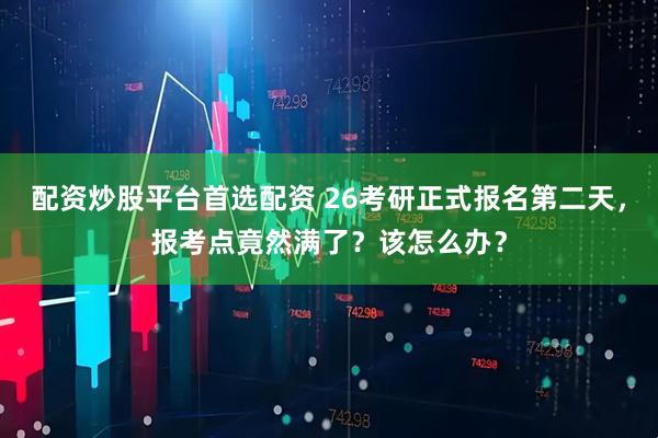 配资炒股平台首选配资 26考研正式报名第二天，报考点竟然满了？该怎么办？