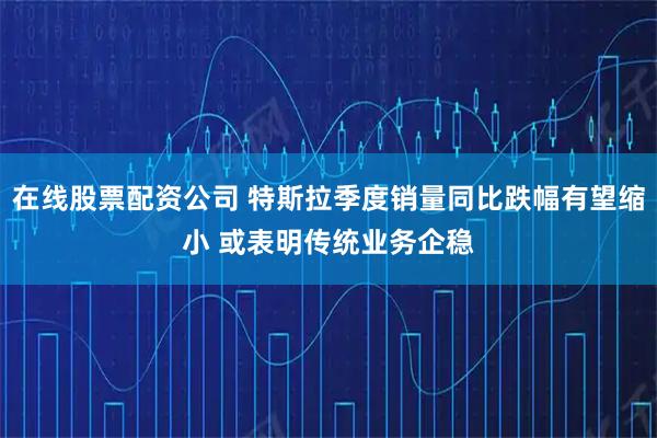 在线股票配资公司 特斯拉季度销量同比跌幅有望缩小 或表明传统业务企稳