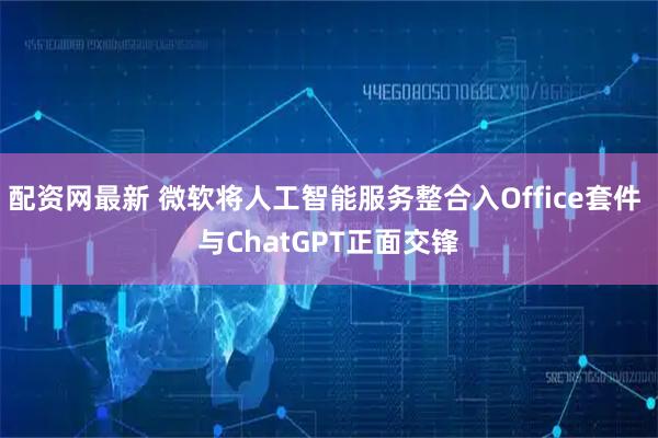 配资网最新 微软将人工智能服务整合入Office套件 与ChatGPT正面交锋