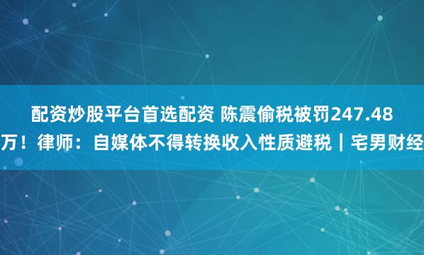 配资炒股平台首选配资 陈震偷税被罚247.48万！律师：自媒体不得转换收入性质避税｜宅男财经