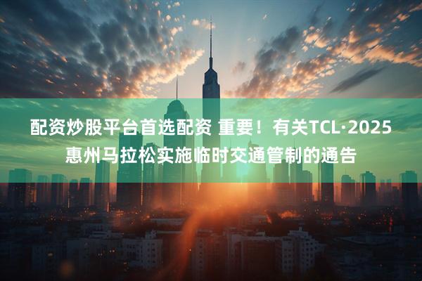 配资炒股平台首选配资 重要！有关TCL·2025惠州马拉松实施临时交通管制的通告