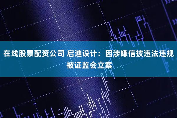 在线股票配资公司 启迪设计：因涉嫌信披违法违规 被证监会立案