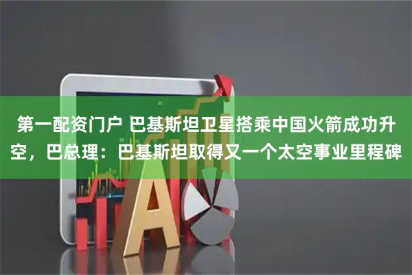 第一配资门户 巴基斯坦卫星搭乘中国火箭成功升空，巴总理：巴基斯坦取得又一个太空事业里程碑