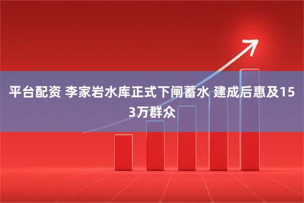 平台配资 李家岩水库正式下闸蓄水 建成后惠及153万群众