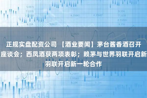 正规实盘配资公司 【酒业要闻】茅台酱香酒召开人才工作座谈会；西凤酒获两项表彰；赖茅与世界羽联开启新一轮合作