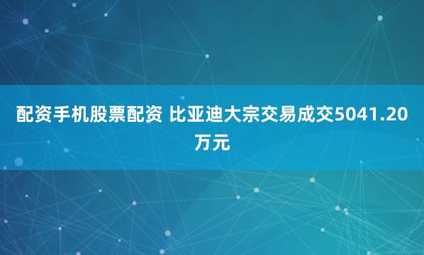 配资手机股票配资 比亚迪大宗交易成交5041.20万元