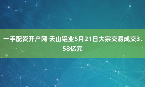 一手配资开户网 天山铝业5月21日大宗交易成交3.58亿元