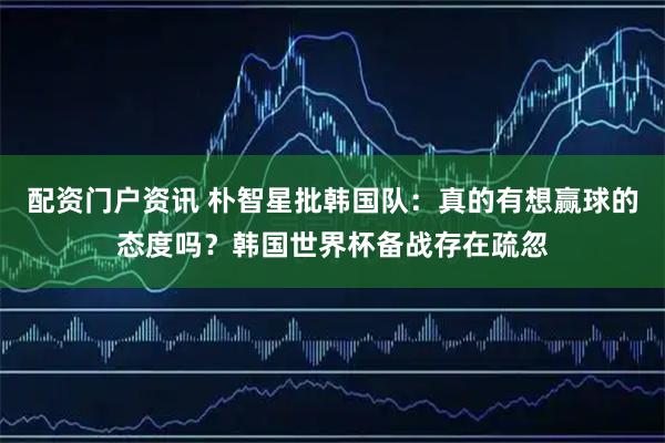 配资门户资讯 朴智星批韩国队：真的有想赢球的态度吗？韩国世界杯备战存在疏忽