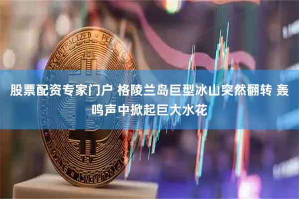 股票配资专家门户 格陵兰岛巨型冰山突然翻转 轰鸣声中掀起巨大水花