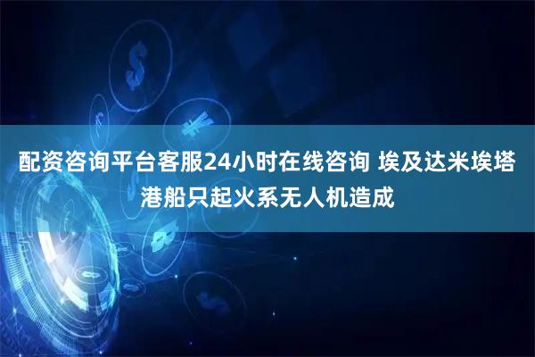 配资咨询平台客服24小时在线咨询 埃及达米埃塔港船只起火系无人机造成